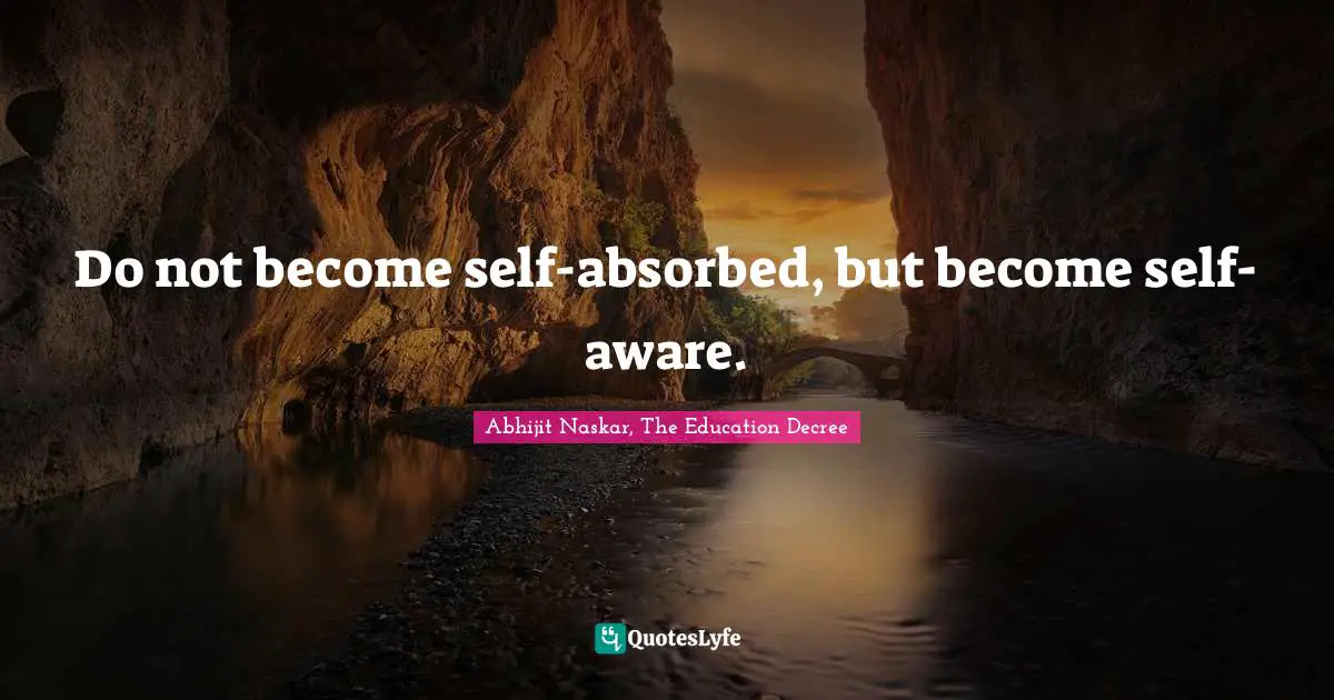 Do not become self-absorbed, but become self-aware.
