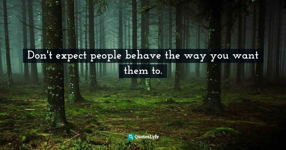 Don't expect people behave the way you want them to.