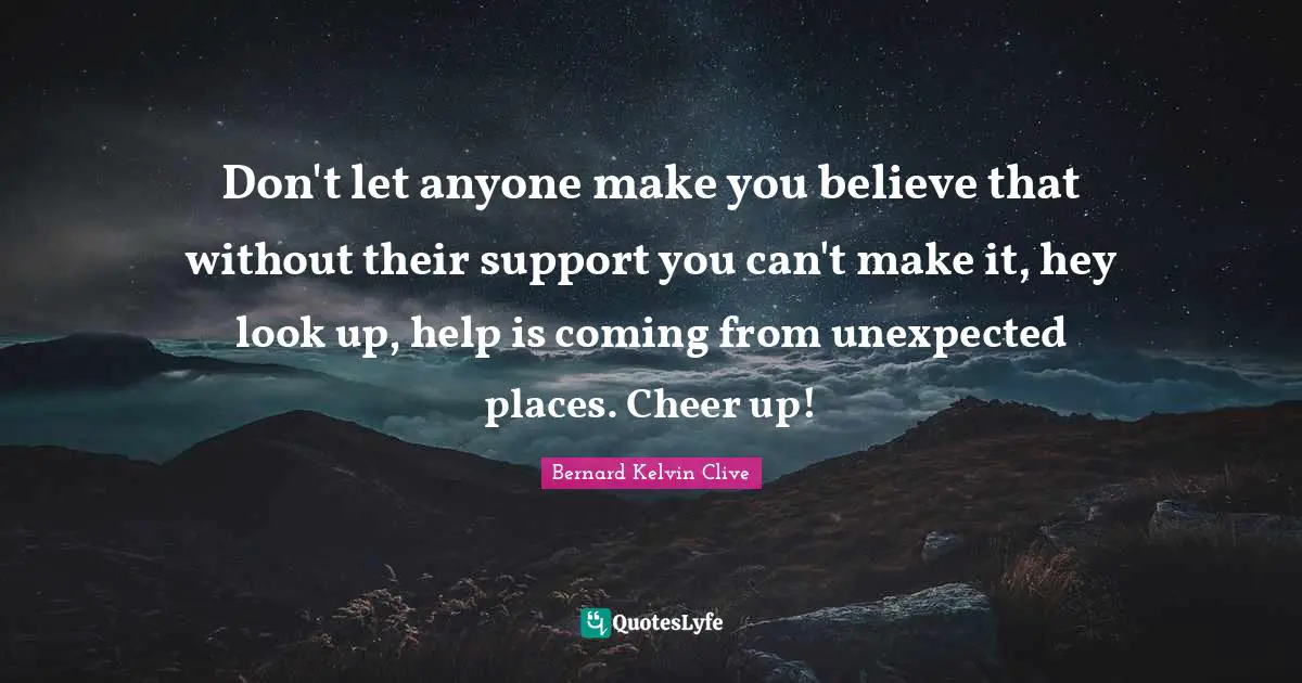 Don't let anyone make you believe that without their support you can't make it, hey look up, help is coming from unexpected places. Cheer up!