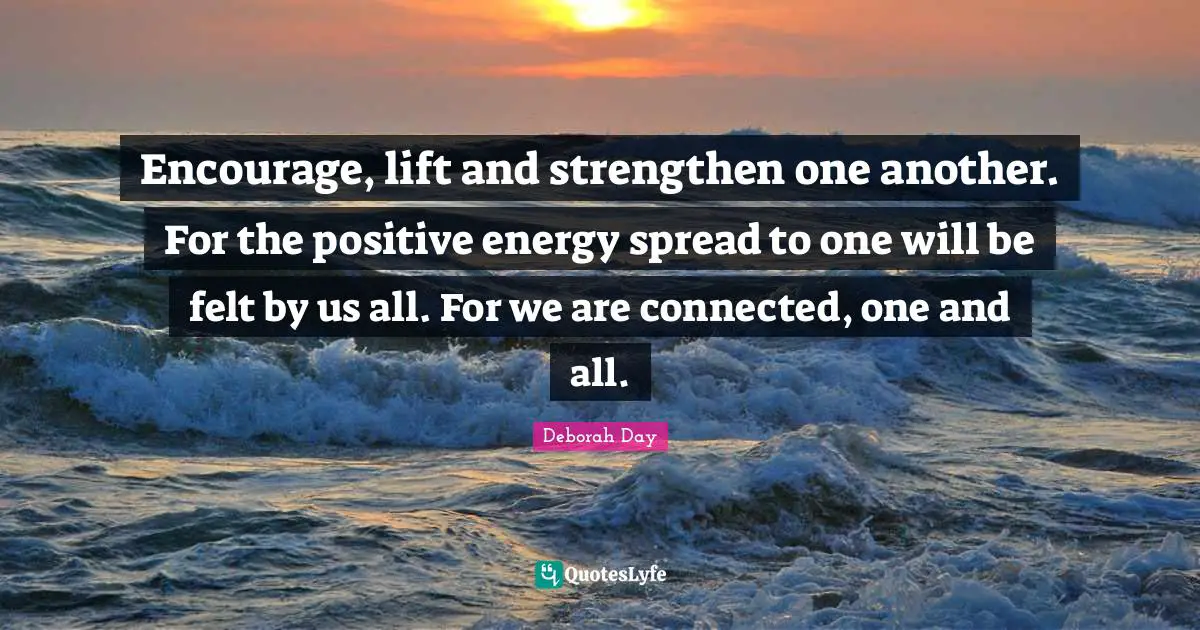 Encourage, lift and strengthen one another. For the positive energy spread to one will be felt by us all. For we are connected, one and all.