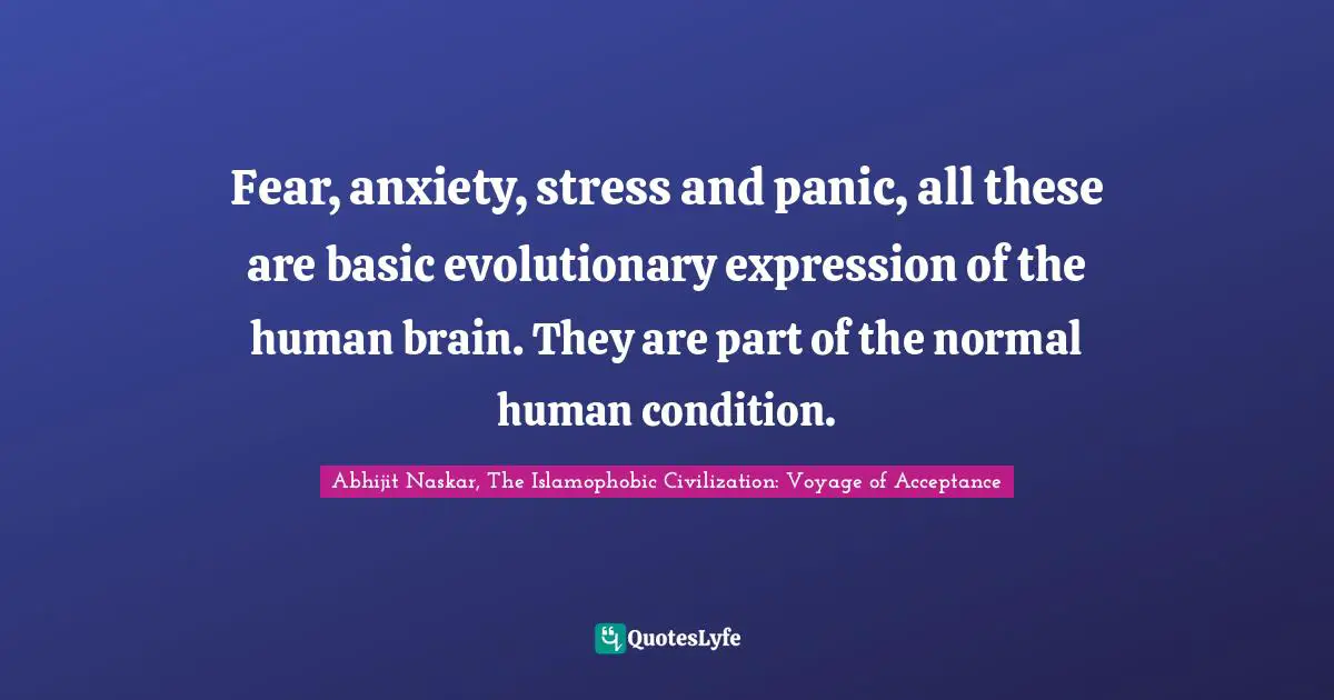 Fear, anxiety, stress and panic, all these are basic evolutionary expression of the human brain. They are part of the normal human condition.