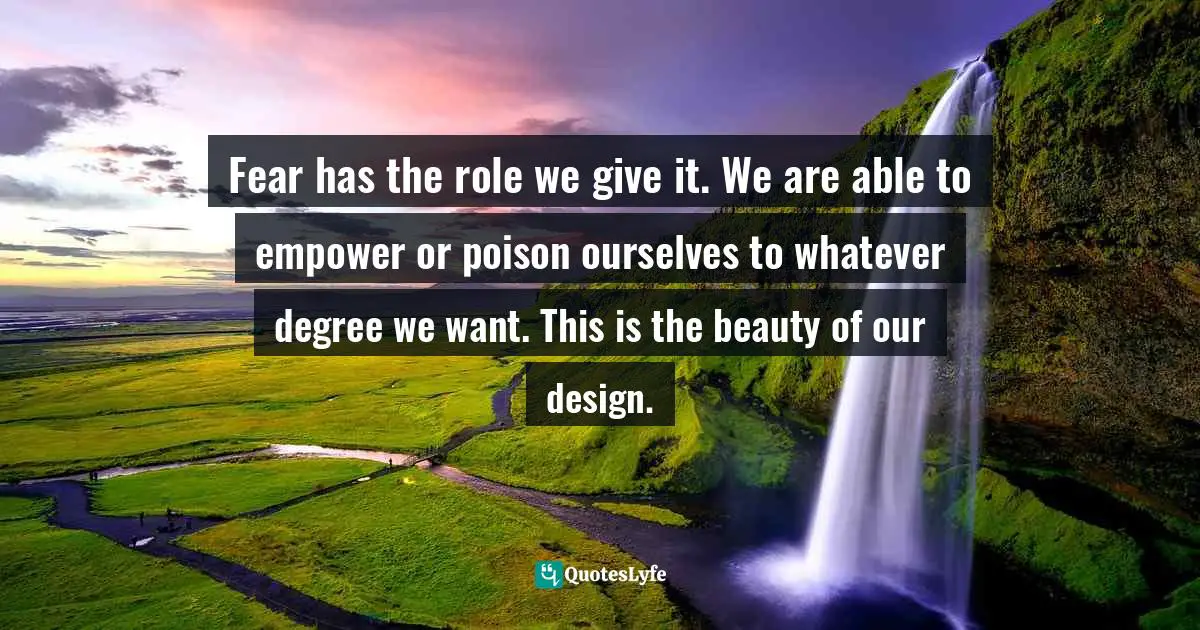 Fear has the role we give it. We are able to empower or poison ourselves to whatever degree we want. This is the beauty of our design.