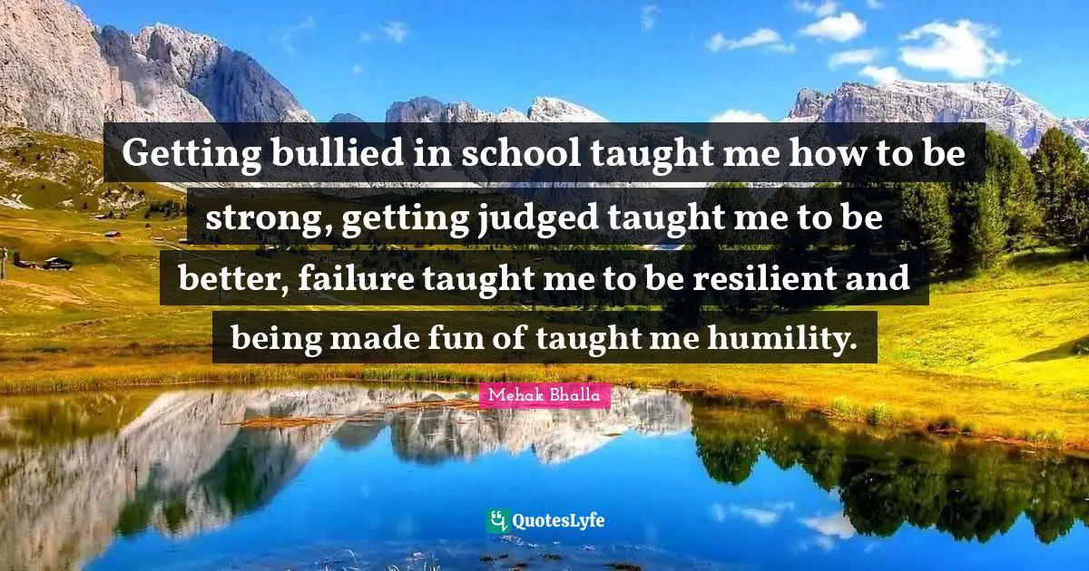 Getting bullied in school taught me how to be strong, getting judged taught me to be better, failure taught me to be resilient and being made fun of taught me humility.