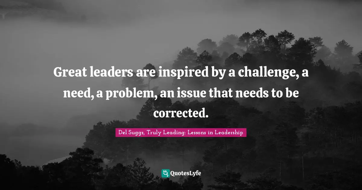Great leaders are inspired by a challenge, a need, a problem, an issue that needs to be corrected.