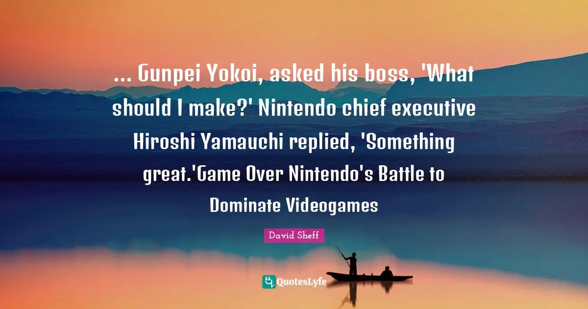David Sheff Quotes: "... Gunpei Yokoi, asked his boss, 'What should I make?' Nintendo chief executive Hiroshi Yamauchi replied, 'Something great.'Game Over Nintendo's Battle to Dominate Videogames"