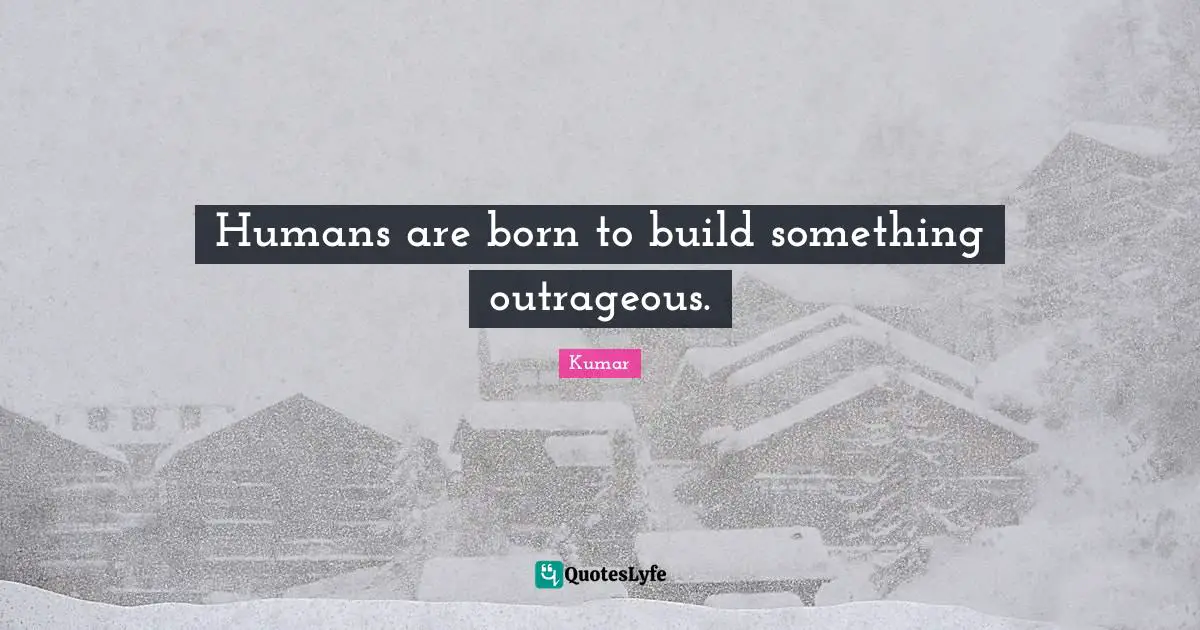 Humans are born to build something outrageous.