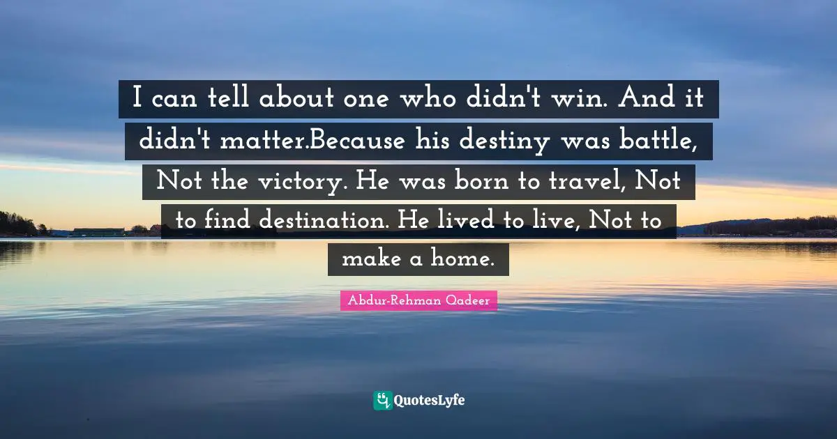 I can tell about one who didn't win. And it didn't matter.Because his destiny was battle, Not the victory. He was born to travel, Not to find destination. He lived to live, Not to make a home.