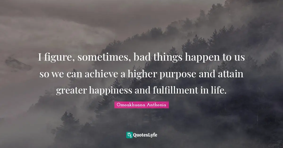 I figure, sometimes, bad things happen to us so we can achieve a higher purpose and attain greater happiness and fulfillment in life.
