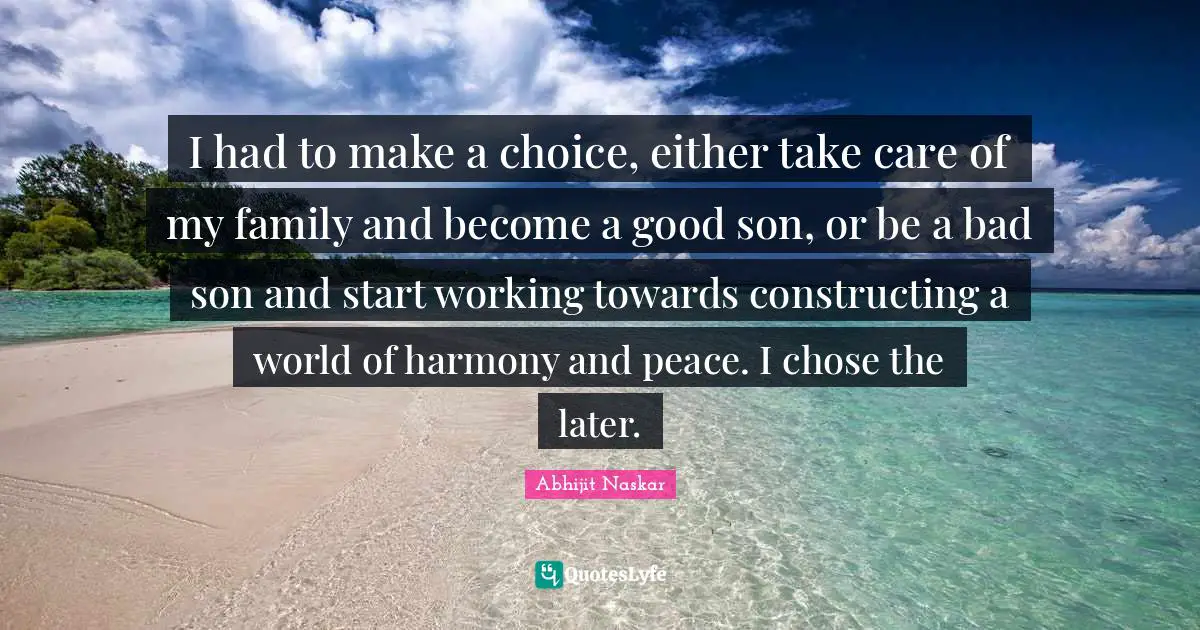 I had to make a choice, either take care of my family and become a good son, or be a bad son and start working towards constructing a world of harmony and peace. I chose the later.