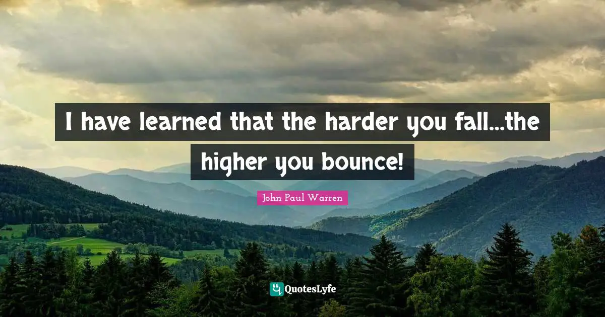 I have learned that the harder you fall…the higher you bounce!