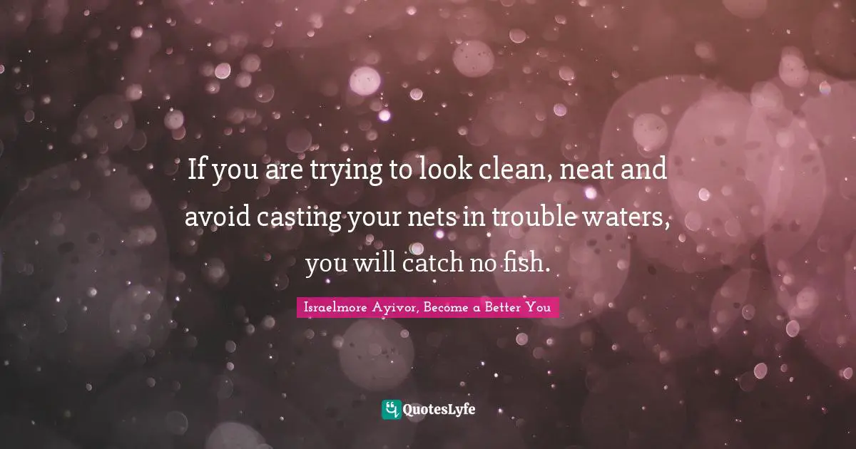 If you are trying to look clean, neat and avoid casting your nets in trouble waters, you will catch no fish.