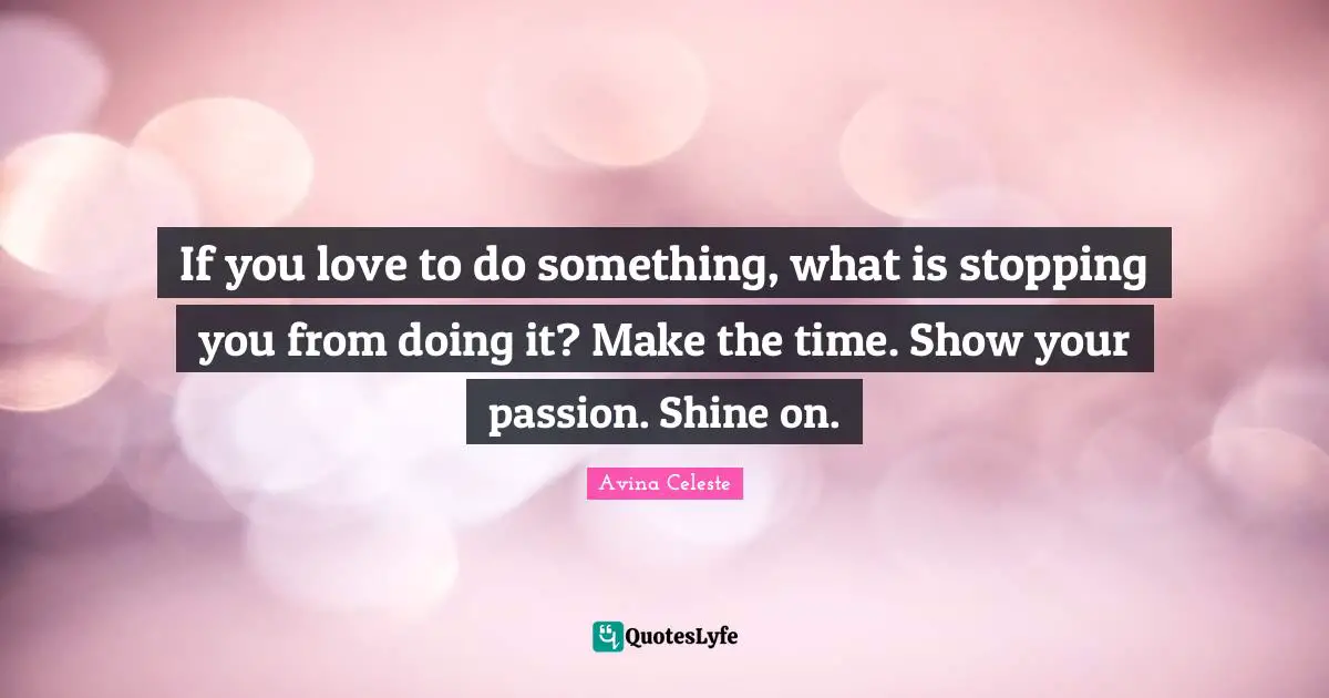 If you love to do something, what is stopping you from doing it? Make the time. Show your passion. Shine on.