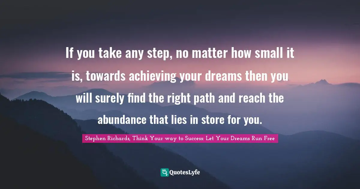 If you take any step, no matter how small it is, towards achieving your dreams then you will surely find the right path and reach the abundance that lies in store for you.
