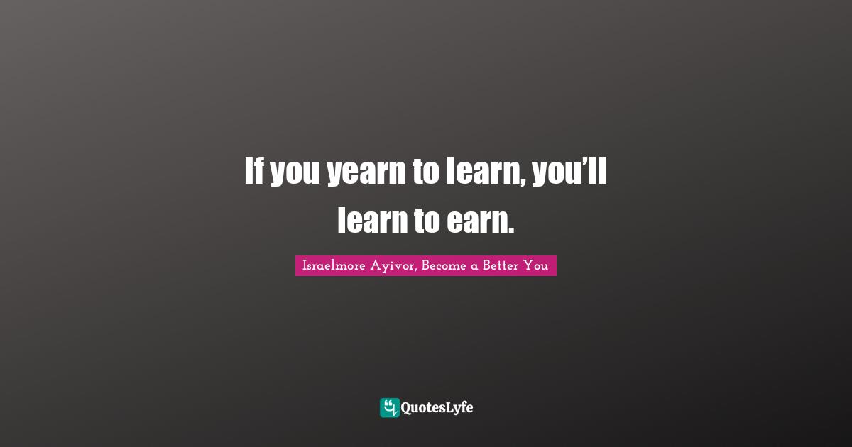 If You Yearn To Learn, You'll Learn To Earn.... Quote By Israelmore Ayivor, Become A Better You - Quoteslyfe