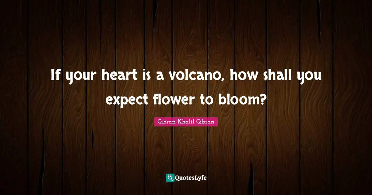 If your heart is a volcano, how shall you expect flower to bloom?