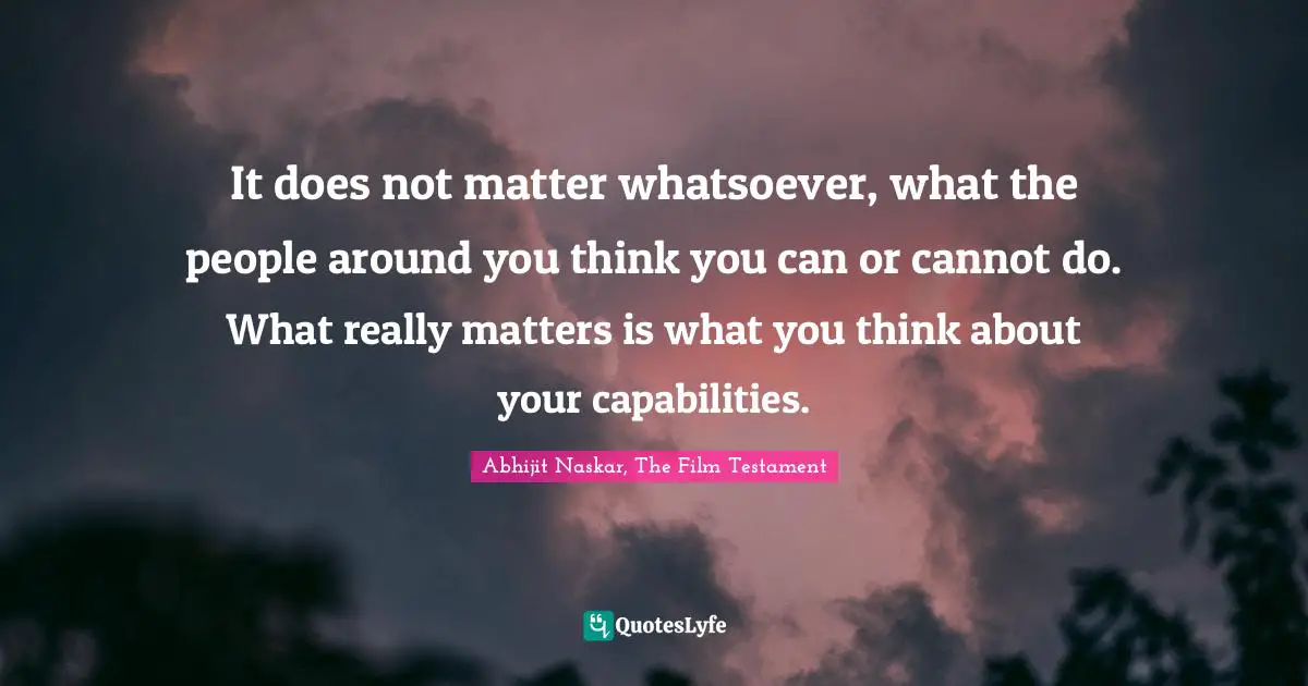 It does not matter whatsoever, what the people around you think you can or cannot do. What really matters is what you think about your capabilities.
