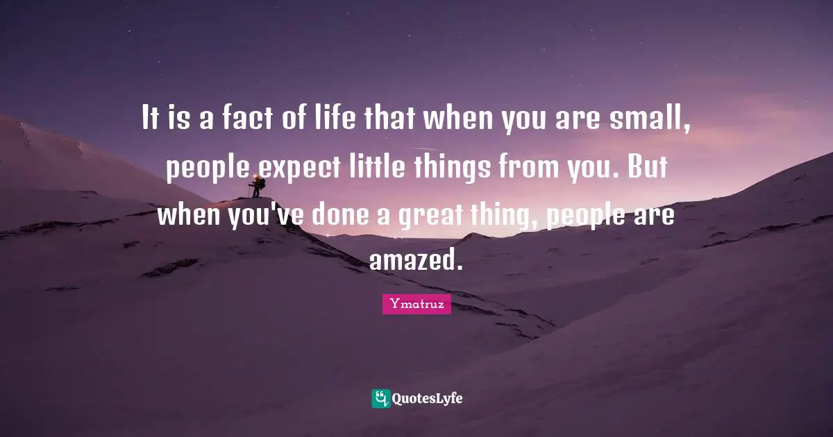 It is a fact of life that when you are small, people expect little things from you. But when you've done a great thing, people are amazed.