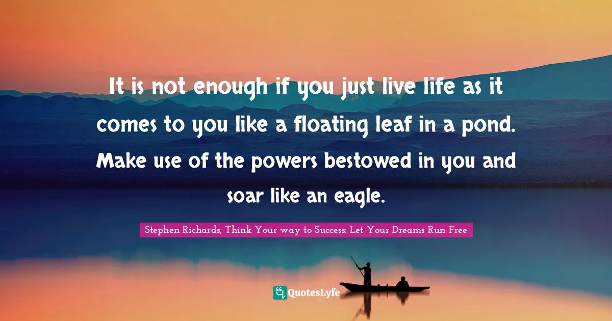 It is not enough if you just live life as it comes to you like a floating leaf in a pond. Make use of the powers bestowed in you and soar like an eagle.