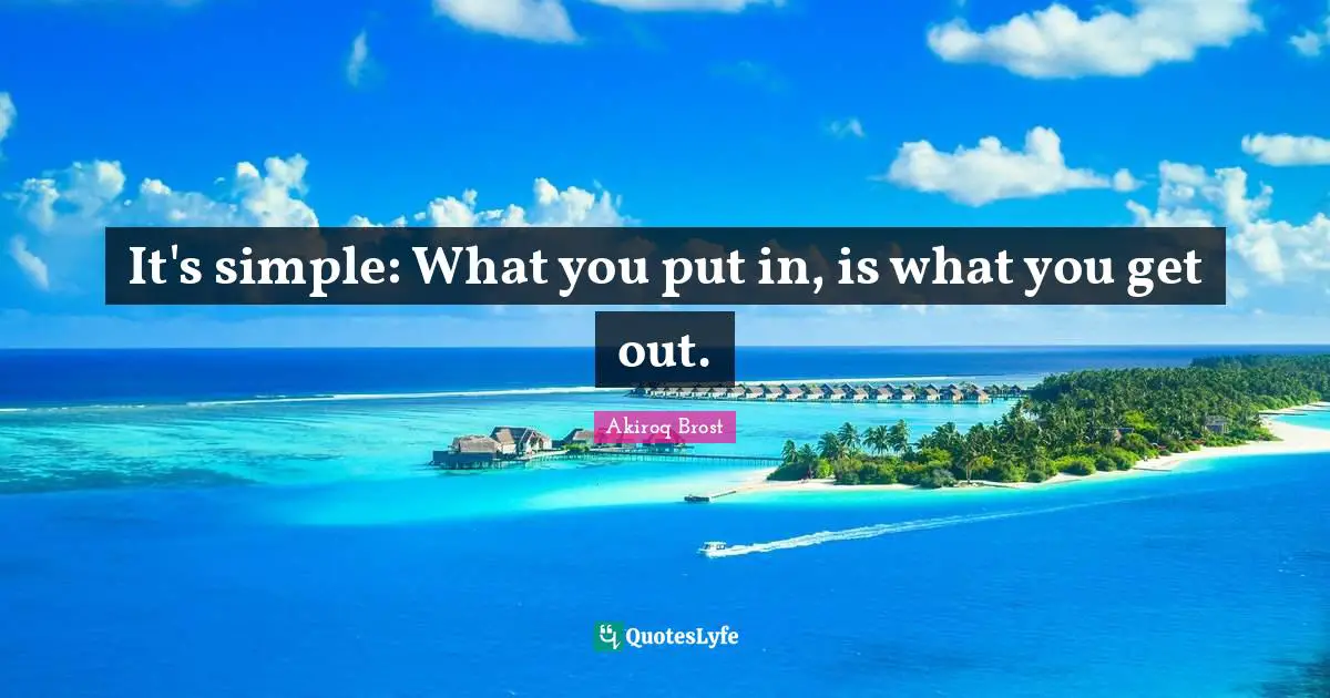 It's simple: What you put in, is what you get out.