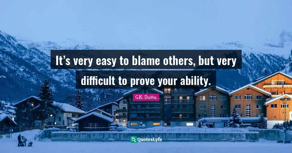 It’s very easy to blame others, but very difficult to prove your ability.