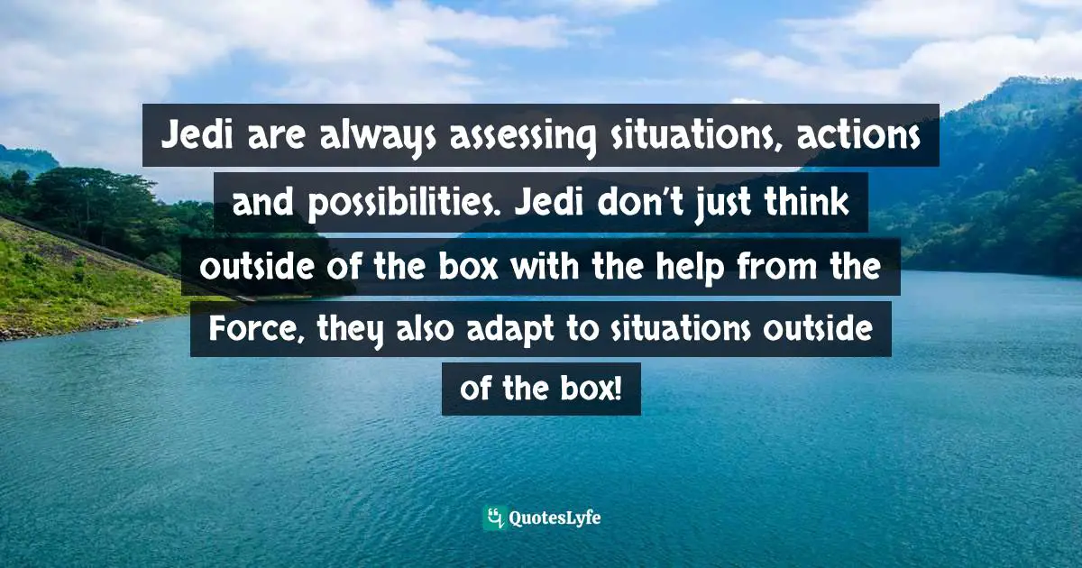 Jedi are always assessing situations, actions and possibilities. Jedi don’t just think outside of the box with the help from the Force, they also adapt to situations outside of the box!