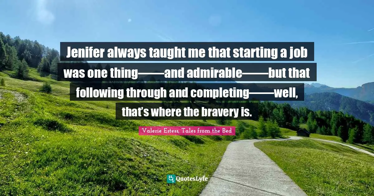Jenifer always taught me that starting a job was one thing―—and admirable―—but that following through and completing―—well, that’s where the bravery is.