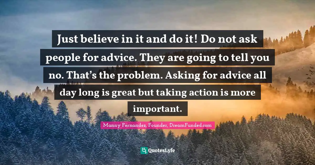 Just believe in it and do it! Do not ask people for advice. They are going to tell you no. That’s the problem. Asking for advice all day long is great but taking action is more important.