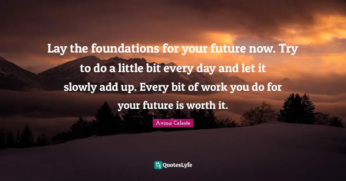 Lay the foundations for your future now. Try to do a little bit every day and let it slowly add up. Every bit of work you do for your future is worth it.