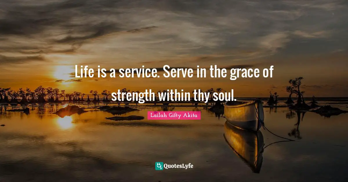Life is a service. Serve in the grace of strength within thy soul.