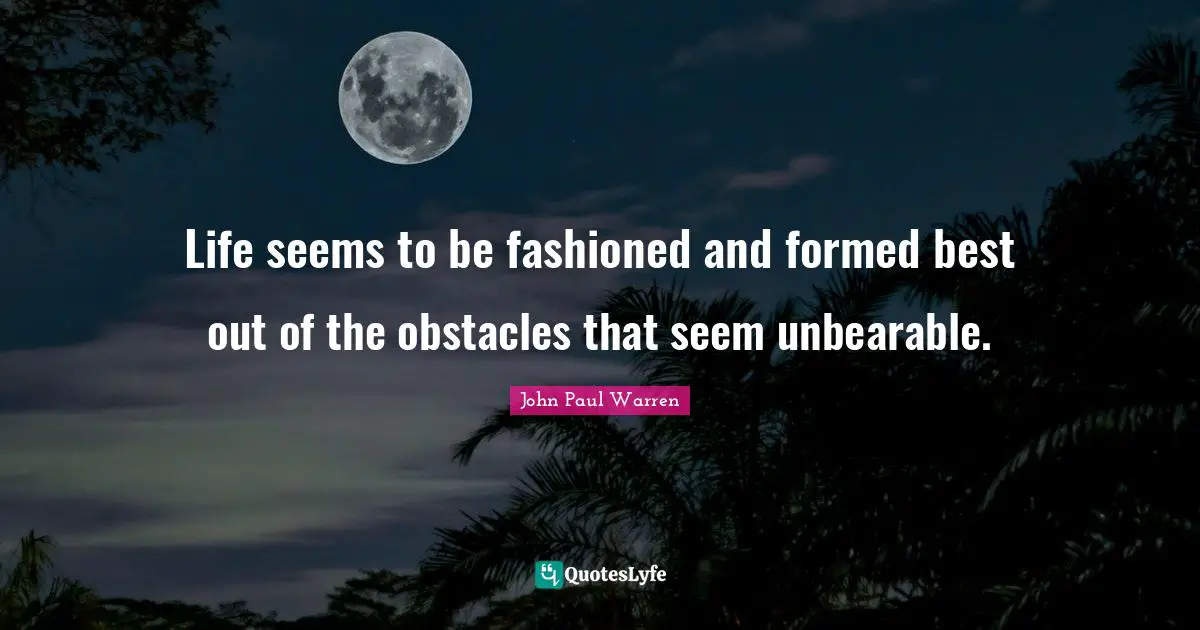 Life seems to be fashioned and formed best out of the obstacles that seem unbearable.