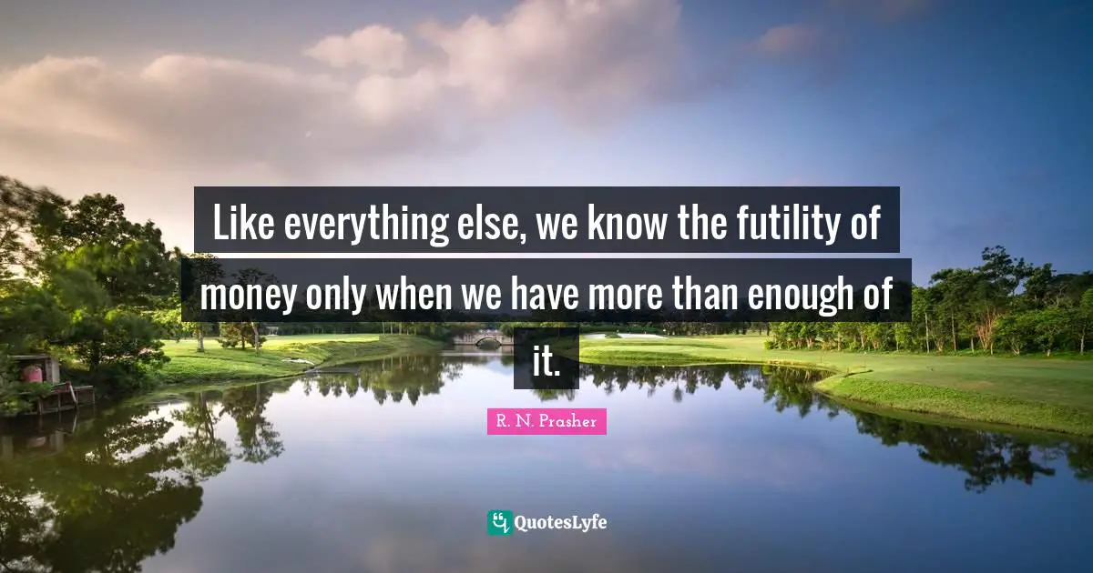 Like everything else, we know the futility of money only when we have more than enough of it.