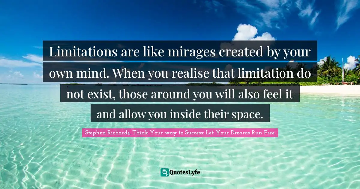 Stephen Richards, Think Your way to Success: Let Your Dreams Run Free Quotes: Limitations are like mirages created by your own mind. When you realise that limitation do not exist, those around you will also feel it and allow you inside their space.
