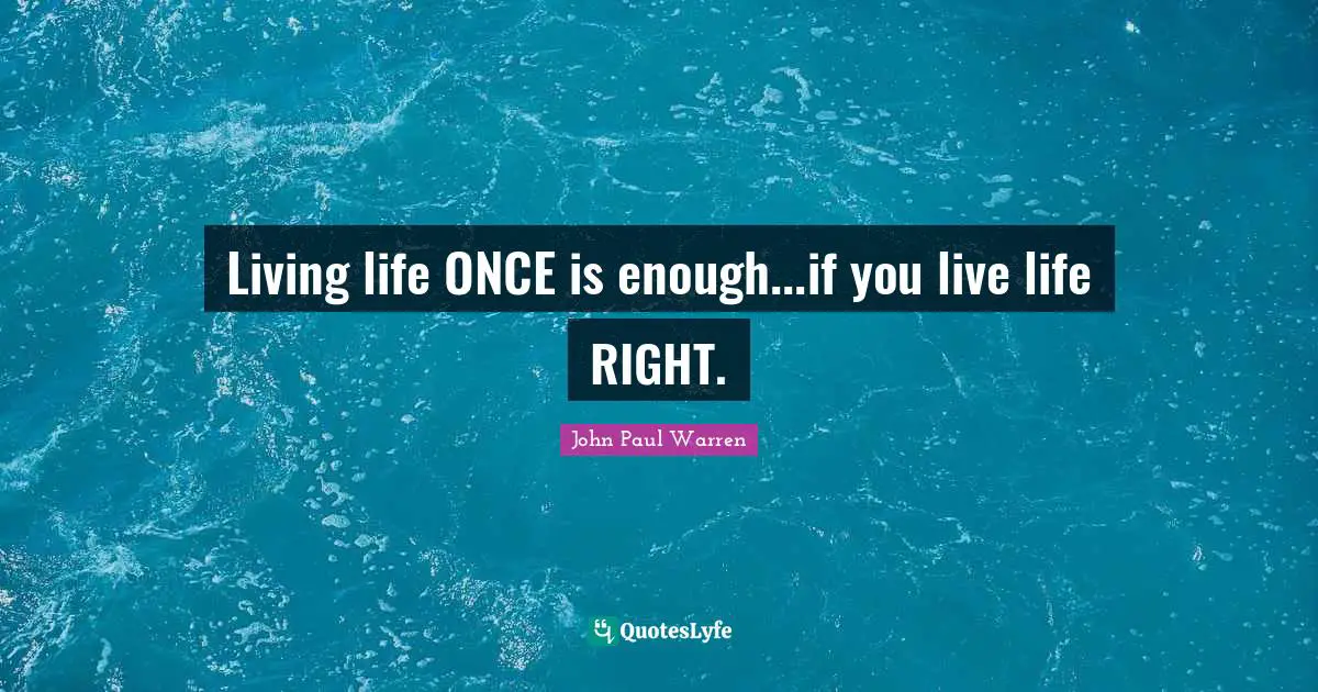 Living life ONCE is enough...if you live life RIGHT.