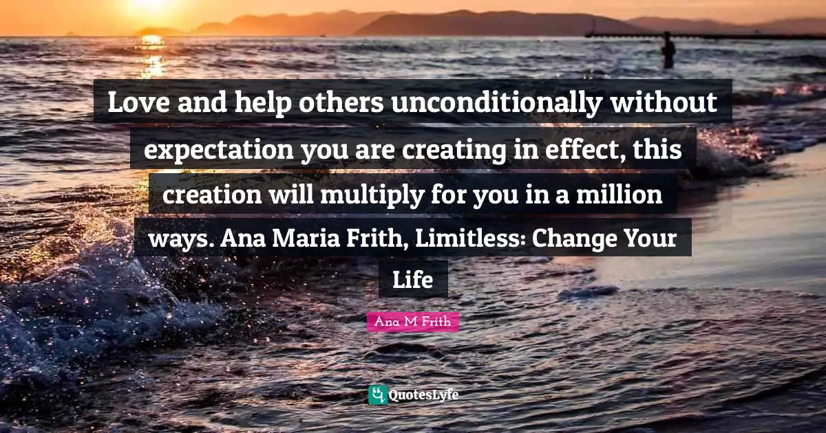 Love and help others unconditionally without expectation you are creating in effect, this creation will multiply for you in a million ways. Ana Maria Frith, Limitless: Change Your Life
