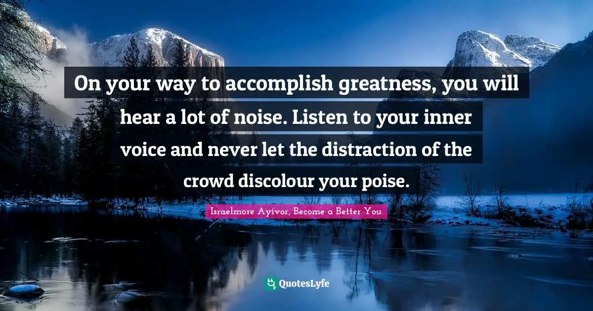 On your way to accomplish greatness, you will hear a lot of noise. Listen to your inner voice and never let the distraction of the crowd discolour your poise.