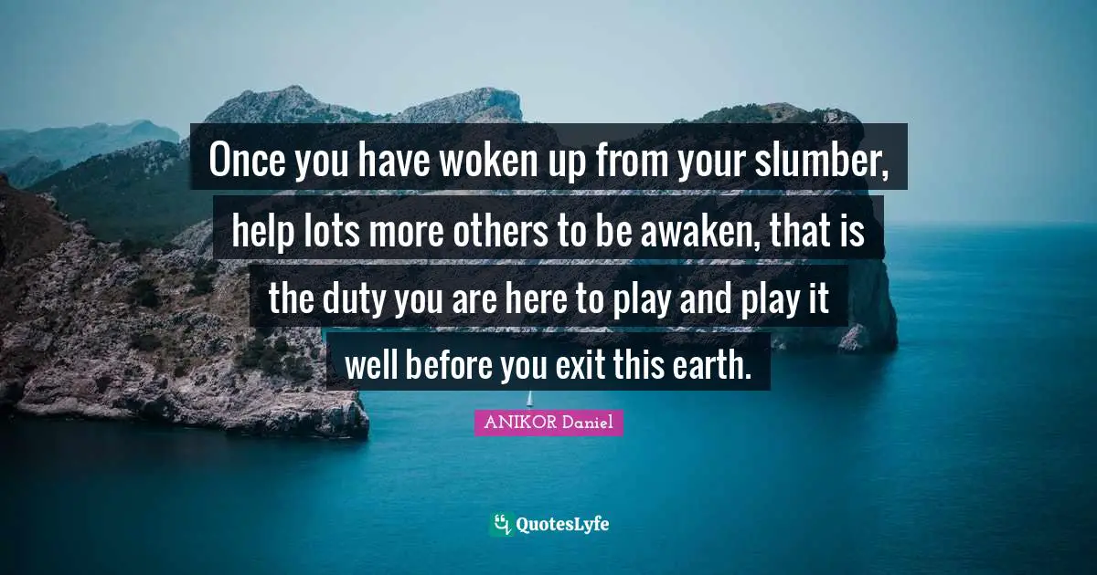 Once you have woken up from your slumber, help lots more others to be awaken, that is the duty you are here to play and play it well before you exit this earth.