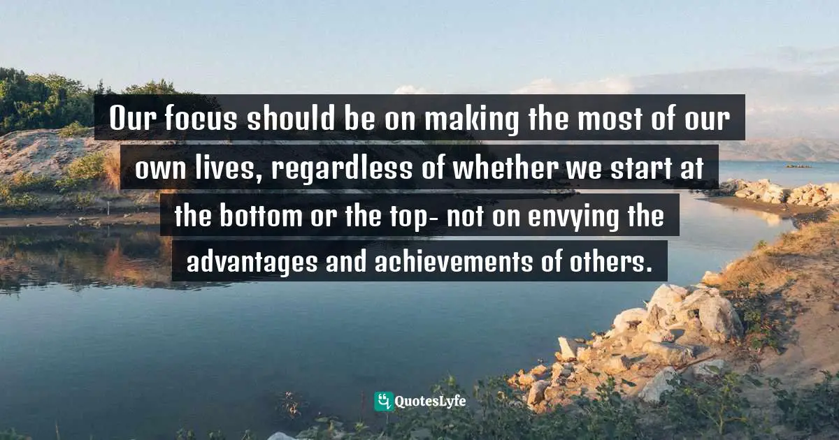 Income Inequality Quotes: "Our focus should be on making the most of our own lives, regardless of whether we start at the bottom or the top- not on envying the advantages and achievements of others."