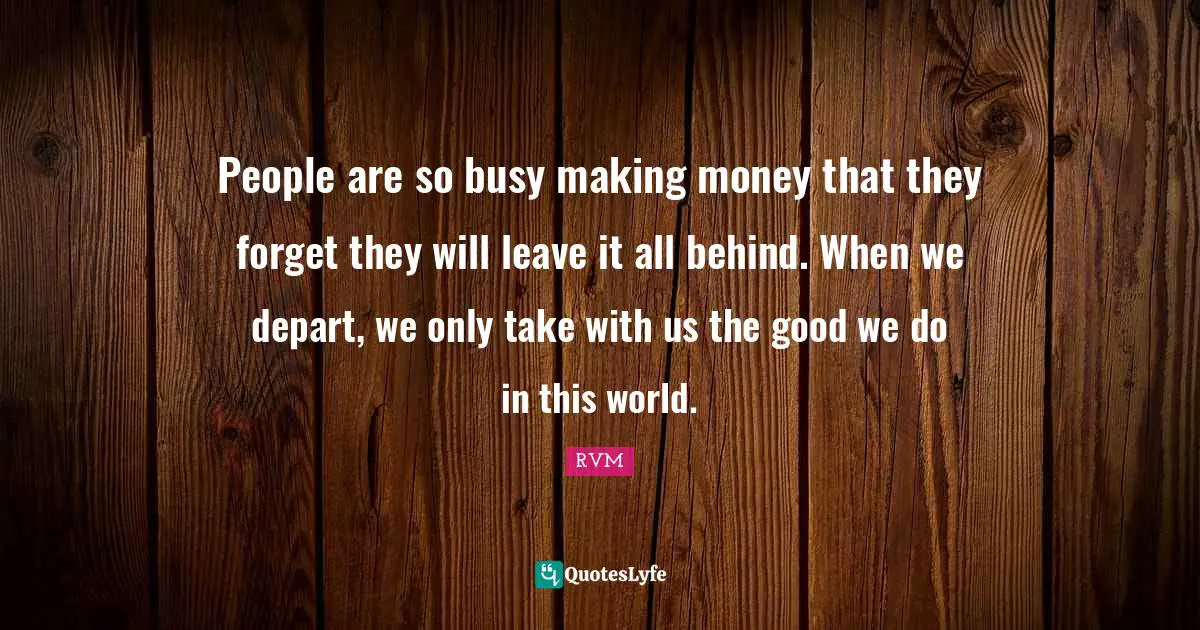 People are so busy making money that they forget they will leave it all behind. When we depart, we only take with us the good we do in this world.