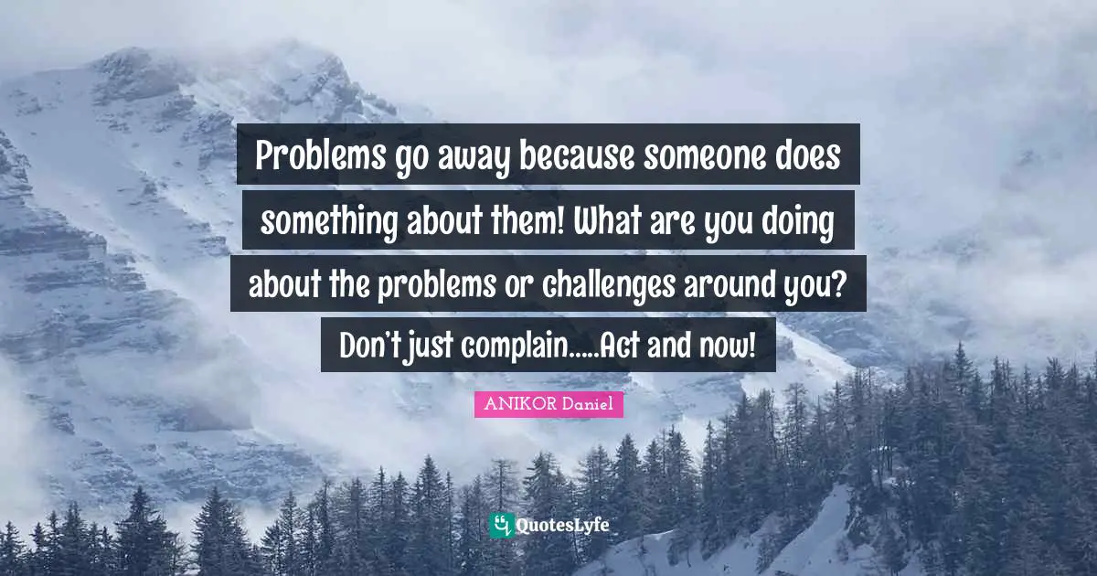 Problems go away because someone does something about them! What are you doing about the problems or challenges around you? Don’t just complain…..Act and now!