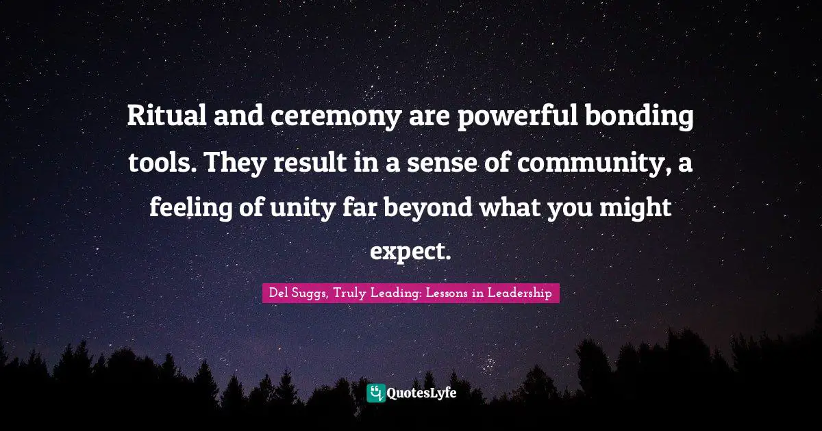Ritual and ceremony are powerful bonding tools. They result in a sense of community, a feeling of unity far beyond what you might expect.