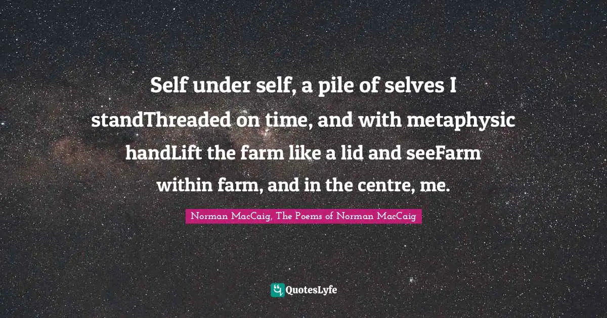 Norman MacCaig Quotes: "Self under self, a pile of selves I standThreaded on time, and with metaphysic handLift the farm like a lid and seeFarm within farm, and in the centre, me."