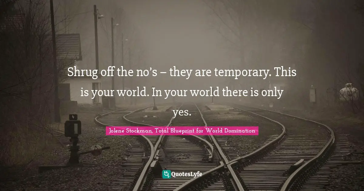 Shrug off the no’s – they are temporary. This is your world. In your world there is only yes.