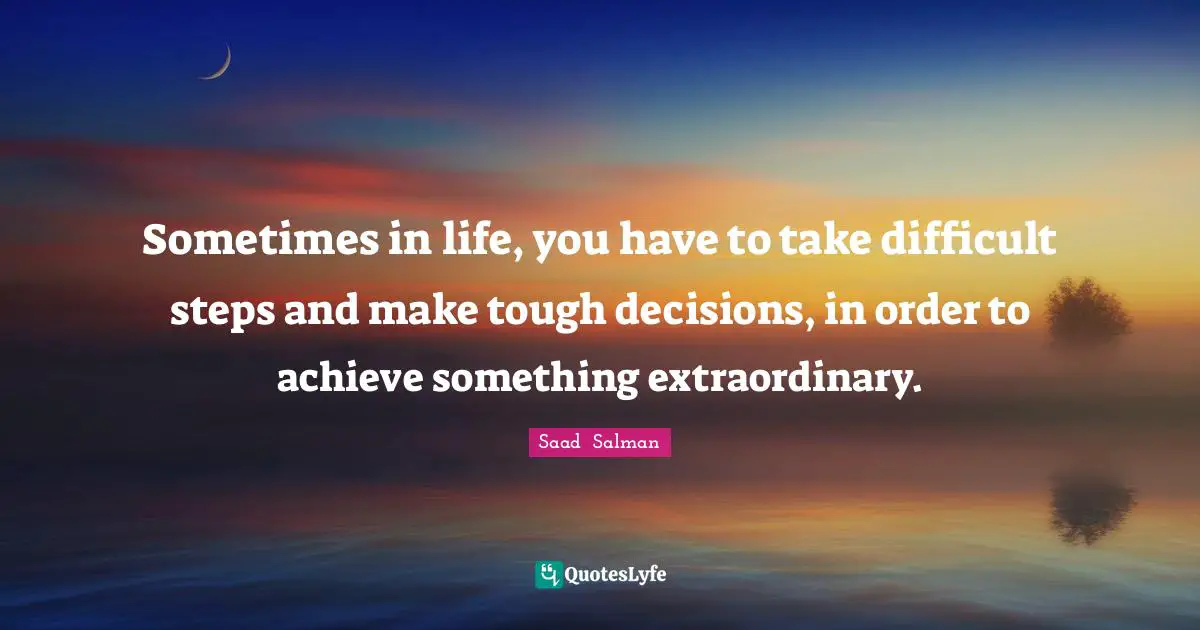 Sometimes in life, you have to take difficult steps and make tough decisions, in order to achieve something extraordinary.