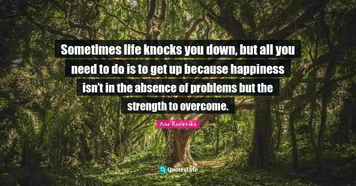 Sometimes life knocks you down, but all you need to do is to get up because happiness isn’t in the absence of problems but the strength to overcome.