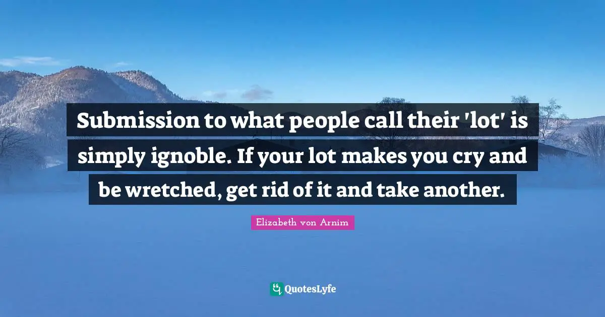 Submission to what people call their 'lot' is simply ignoble. If your lot makes you cry and be wretched, get rid of it and take another.