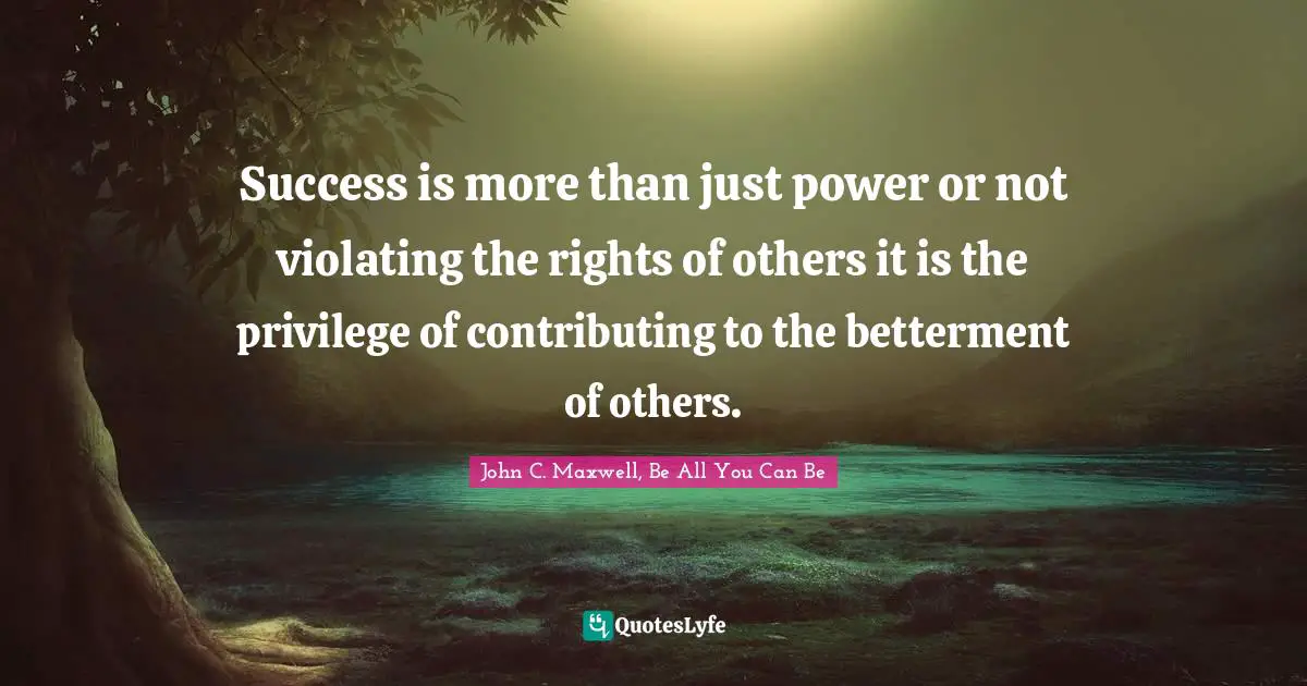Success is more than just power or not violating the rights of others it is the privilege of contributing to the betterment of others.