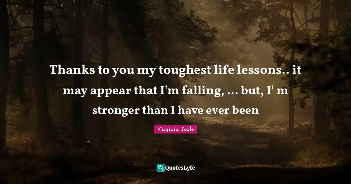 Thanks to you my toughest life lessons.. it may appear that I'm falling, ... but, I' m stronger than I have ever been