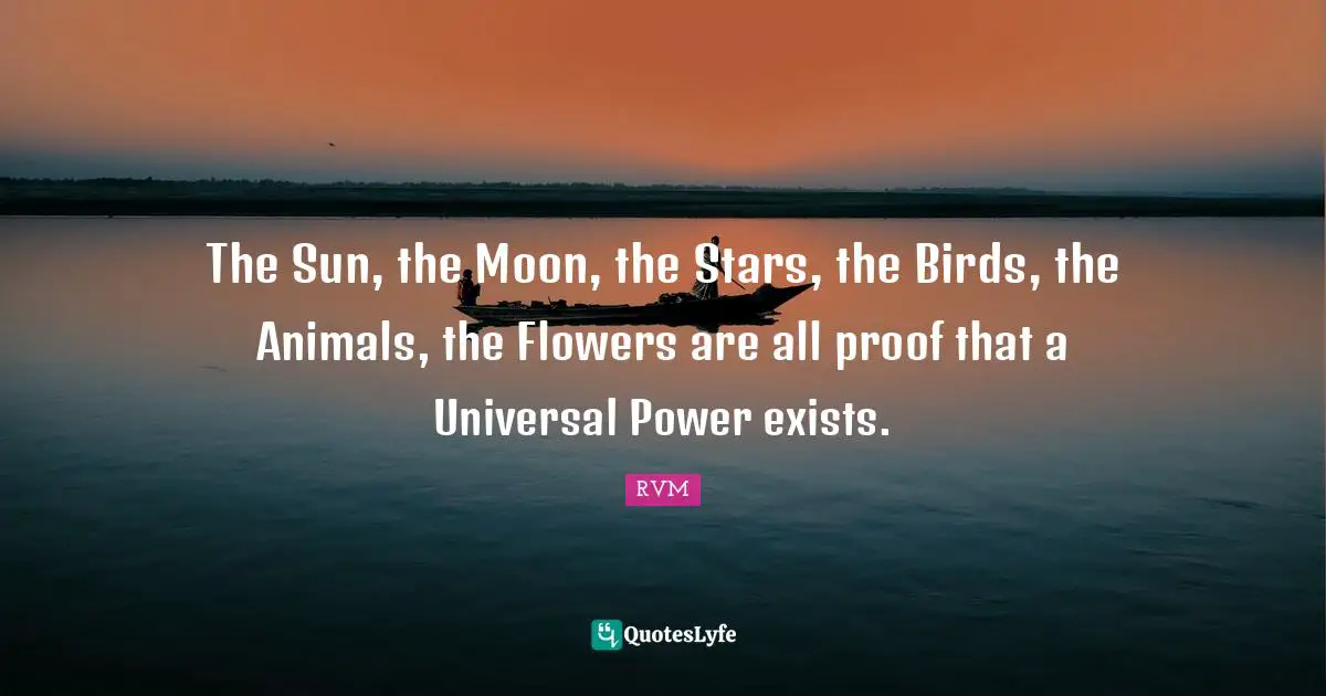 The Sun, the Moon, the Stars, the Birds, the Animals, the Flowers are all proof that a Universal Power exists.