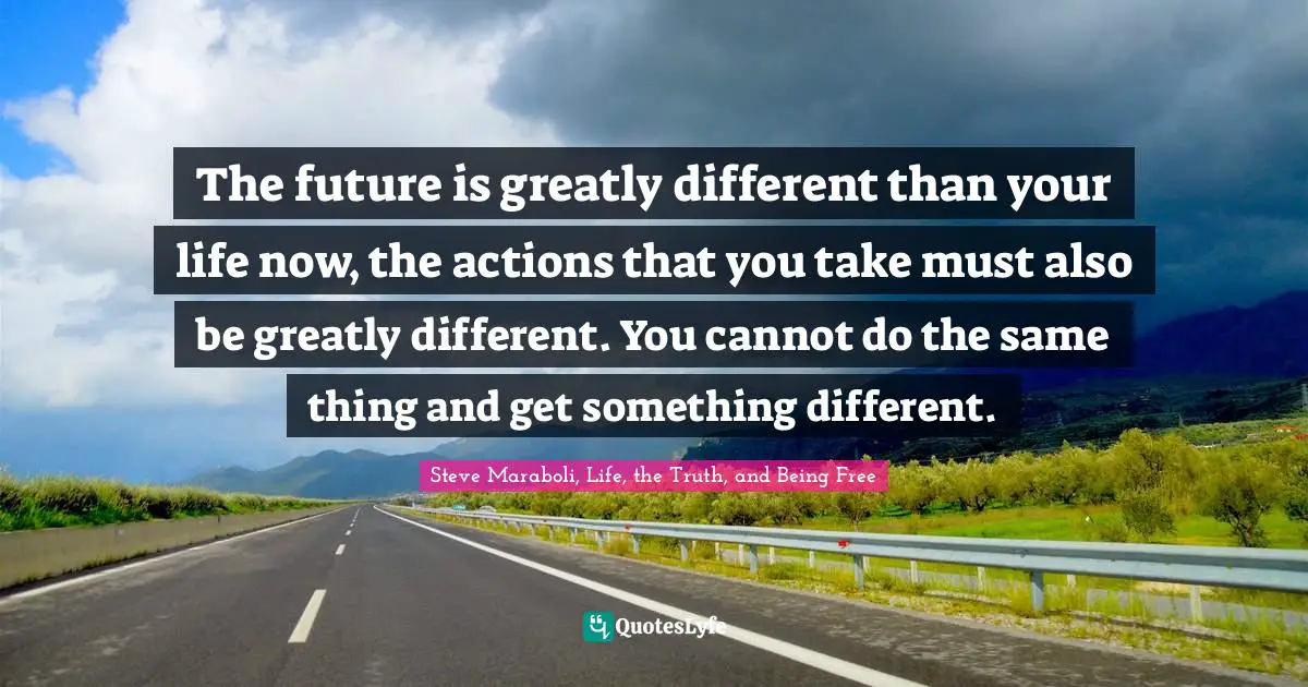 The future is greatly different than your life now, the actions that you take must also be greatly different. You cannot do the same thing and get something different.