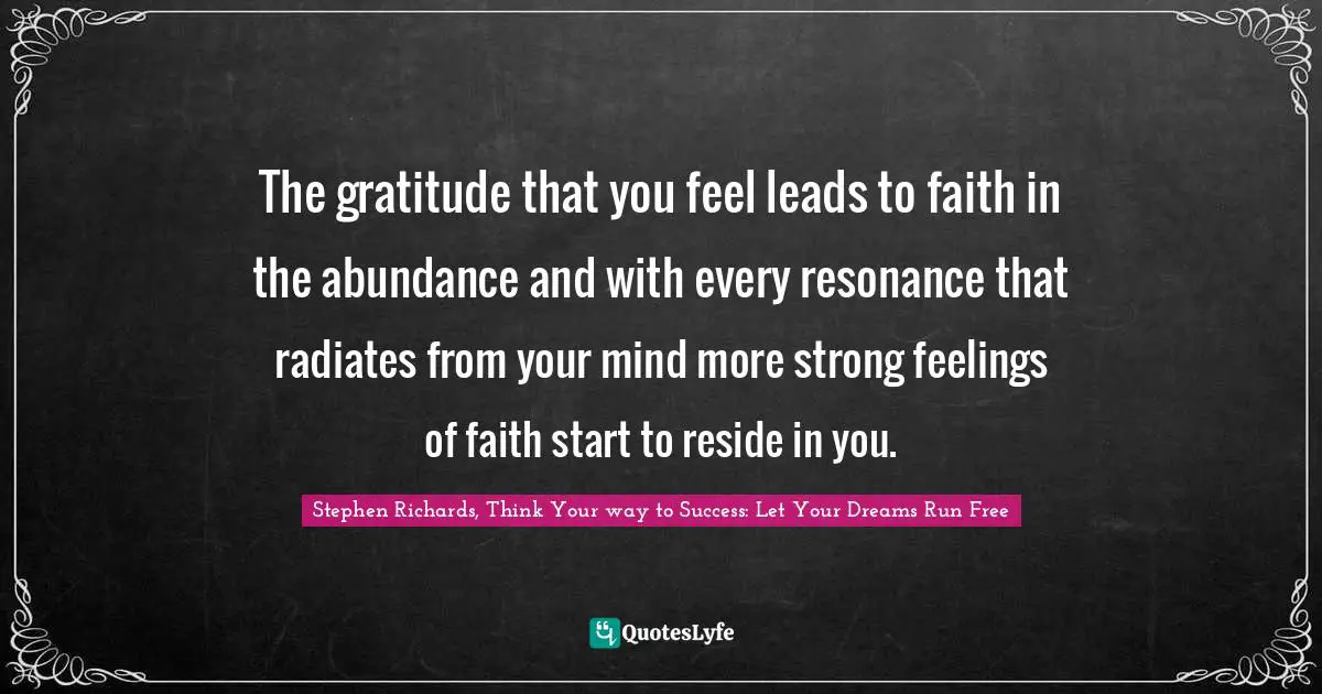Stephen Richards, Think Your way to Success: Let Your Dreams Run Free Quotes: The gratitude that you feel leads to faith in the abundance and with every resonance that radiates from your mind more strong feelings of faith start to reside in you.